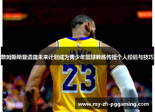 詹姆斯哈登透露未来计划成为青少年篮球教练传授个人经验与技巧