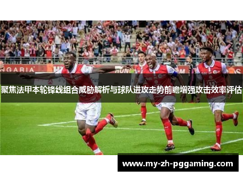 聚焦法甲本轮锋线组合威胁解析与球队进攻走势前瞻增强攻击效率评估