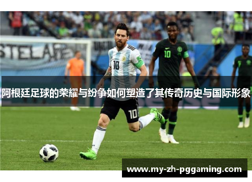 阿根廷足球的荣耀与纷争如何塑造了其传奇历史与国际形象 阿根廷足球的荣耀与纷争如何塑造了其传奇历史与国际形象