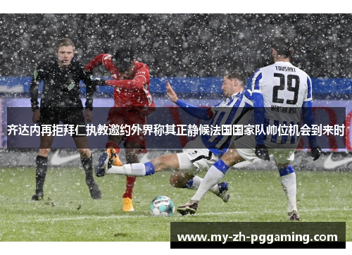 齐达内再拒拜仁执教邀约外界称其正静候法国国家队帅位机会到来时